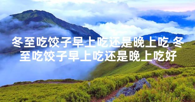 冬至吃饺子早上吃还是晚上吃 冬至吃饺子早上吃还是晚上吃好